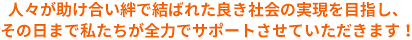 人々が助け合い絆で結ばれた良き社会の実現を目指し、その日まで私たちが全力でサポートさせていただきます！